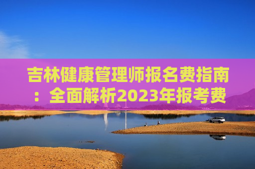 吉林健康管理师报名费指南：全面解析2023年报考费用