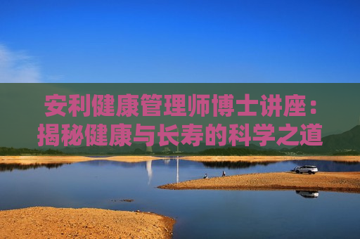 安利健康管理师博士讲座：揭秘健康与长寿的科学之道