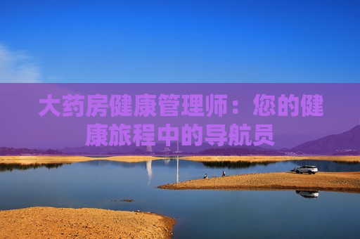 大药房健康管理师：您的健康旅程中的导航员