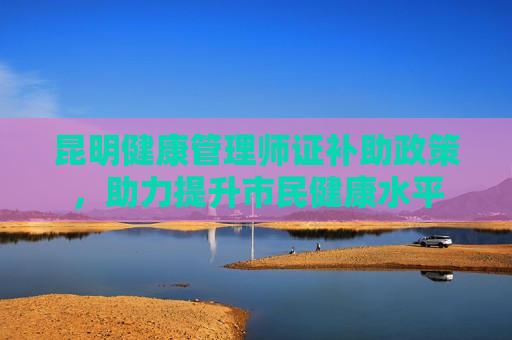 昆明健康管理师证补助政策，助力提升市民健康水平