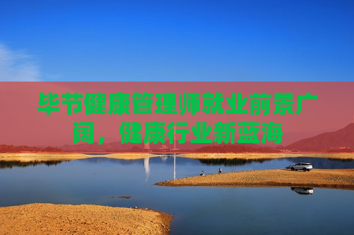 毕节健康管理师就业前景广阔，健康行业新蓝海