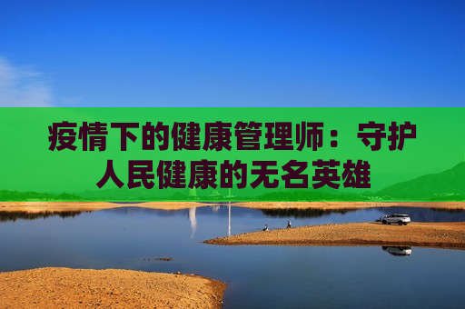 疫情下的健康管理师：守护人民健康的无名英雄