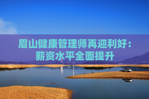 眉山健康管理师再迎利好：薪资水平全面提升