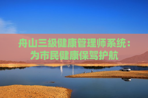 舟山三级健康管理师系统：为市民健康保驾护航