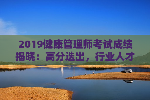 2019健康管理师考试成绩揭晓：高分迭出，行业人才竞争激烈