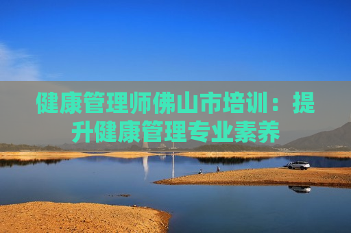 健康管理师佛山市培训：提升健康管理专业素养