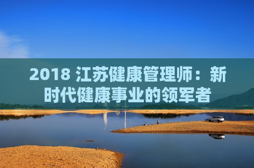 2018 江苏健康管理师：新时代健康事业的领军者