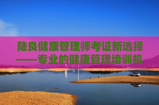 陆良健康管理师考证新选择——专业的健康管理培训机构