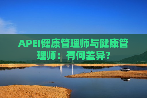 APEI健康管理师与健康管理师：有何差异？