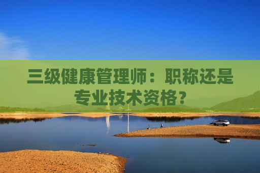 三级健康管理师：职称还是专业技术资格？