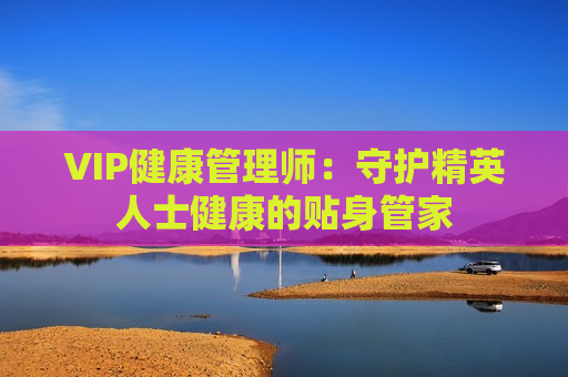 VIP健康管理师：守护精英人士健康的贴身管家