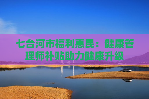 七台河市福利惠民：健康管理师补贴助力健康升级