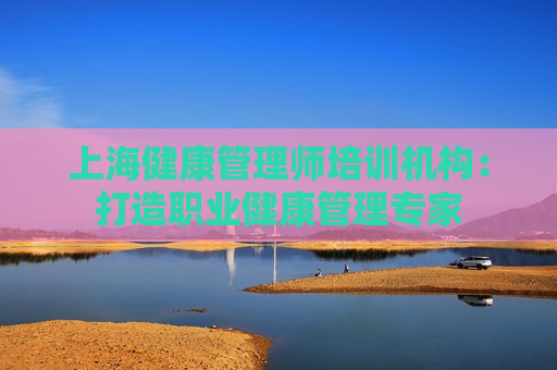 上海健康管理师培训机构：打造职业健康管理专家