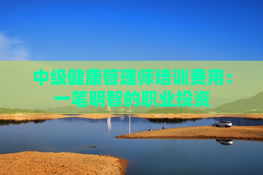 中级健康管理师培训费用：一笔明智的职业投资