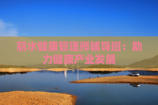 丽水健康管理师辅导班：助力健康产业发展