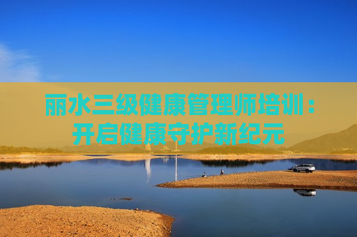 丽水三级健康管理师培训：开启健康守护新纪元