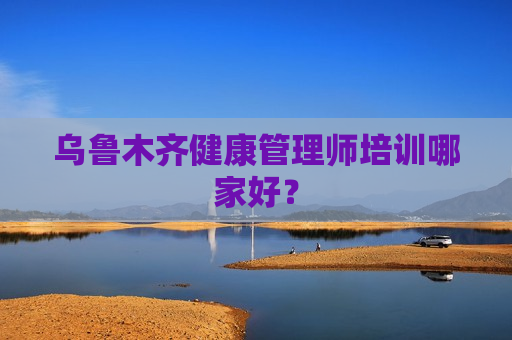 乌鲁木齐健康管理师培训哪家好？