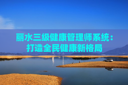 丽水三级健康管理师系统：打造全民健康新格局