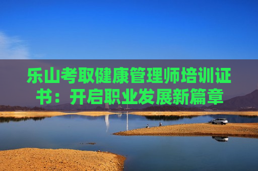 乐山考取健康管理师培训证书：开启职业发展新篇章