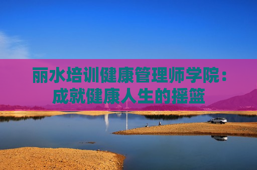 丽水培训健康管理师学院：成就健康人生的摇篮